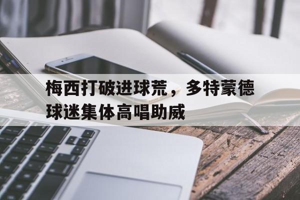 半岛体育官网-梅西打破进球荒，多特蒙德球迷集体高唱助威梅西5个进球是哪一场-半岛体育官网