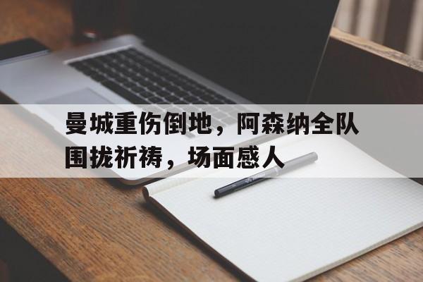 半岛体育官网-曼城重伤倒地，阿森纳全队围拢祈祷，场面感人-半岛体育官网