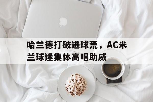 半岛体育官网-哈兰德打破进球荒，AC米兰球迷集体高唱助威-半岛体育官网