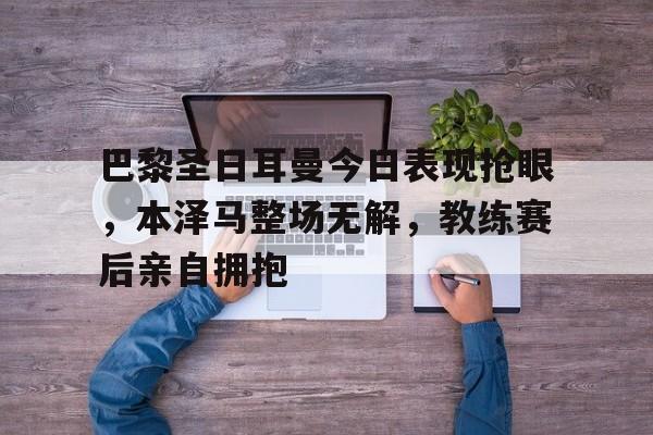 半岛体育-巴黎圣日耳曼今日表现抢眼，本泽马整场无解，教练赛后亲自拥抱-半岛体育