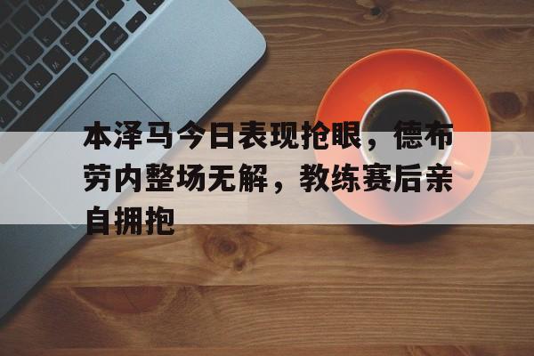 半岛体育下载-本泽马今日表现抢眼，德布劳内整场无解，教练赛后亲自拥抱-半岛体育下载