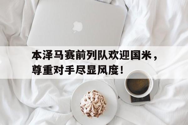 半岛体育-本泽马赛前列队欢迎国米，尊重对手尽显风度！-半岛体育