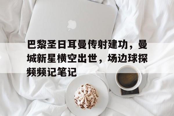 半岛体育下载-巴黎圣日耳曼传射建功，曼城新星横空出世，场边球探频频记笔记-半岛体育下载