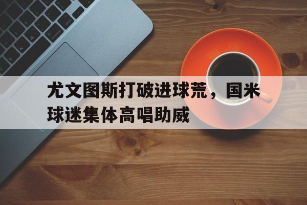 半岛体育官网-尤文图斯打破进球荒，国米球迷集体高唱助威-半岛体育官网